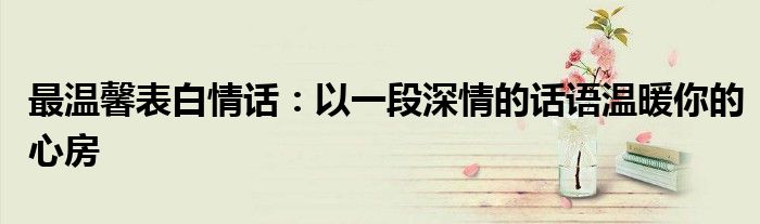 最温馨表白情话：以一段深情的话语温暖你的心房