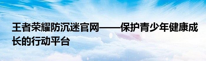 王者荣耀防沉迷官网——保护青少年健康成长的行动平台
