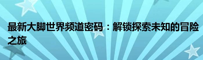 最新大脚世界频道密码：解锁探索未知的冒险之旅