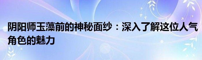 阴阳师玉藻前的神秘面纱：深入了解这位人气角色的魅力