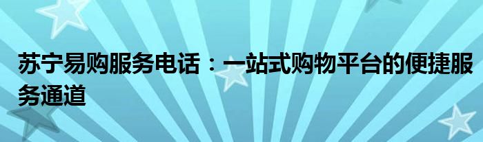 苏宁易购服务电话：一站式购物平台的便捷服务通道