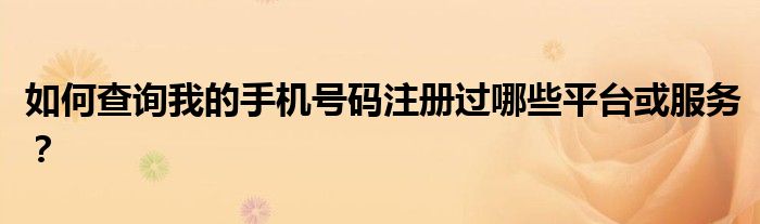 如何查询我的手机号码注册过哪些平台或服务？