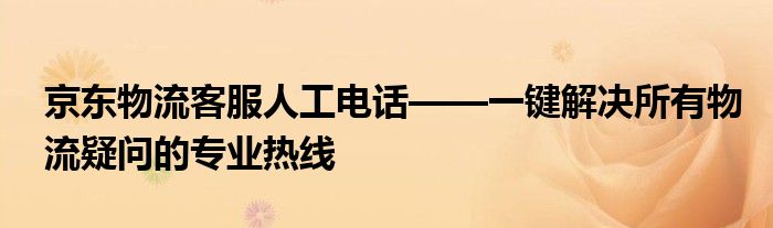 京东物流客服人工电话——一键解决所有物流疑问的专业热线