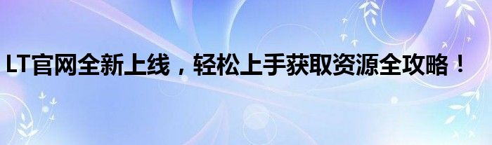 LT官网全新上线，轻松上手获取资源全攻略！