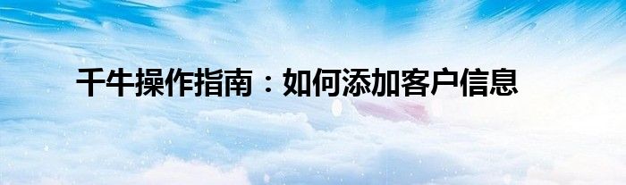 千牛操作指南：如何添加客户信息