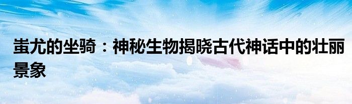 蚩尤的坐骑：神秘生物揭晓古代神话中的壮丽景象