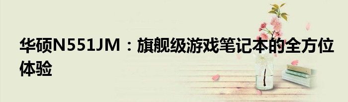 华硕N551JM：旗舰级游戏笔记本的全方位体验