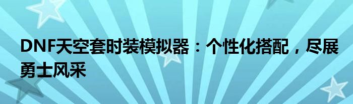 DNF天空套时装模拟器：个性化搭配，尽展勇士风采