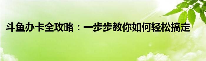 斗鱼办卡全攻略：一步步教你如何轻松搞定