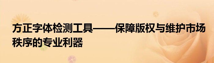 方正字体检测工具——保障版权与维护市场秩序的专业利器