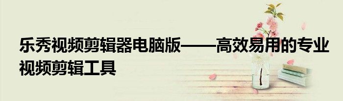 乐秀视频剪辑器电脑版——高效易用的专业视频剪辑工具