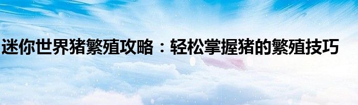 迷你世界猪繁殖攻略：轻松掌握猪的繁殖技巧