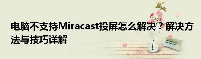 电脑不支持Miracast投屏怎么解决？解决方法与技巧详解