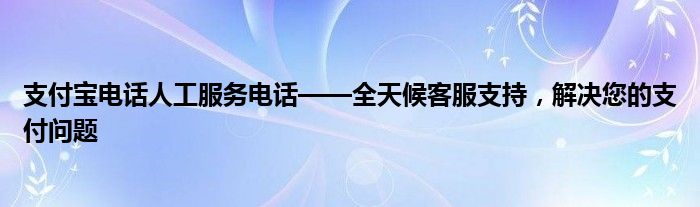 支付宝电话人工服务电话——全天候客服支持，解决您的支付问题