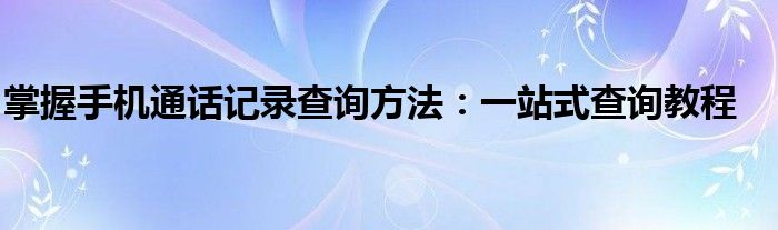 掌握手机通话记录查询方法：一站式查询教程