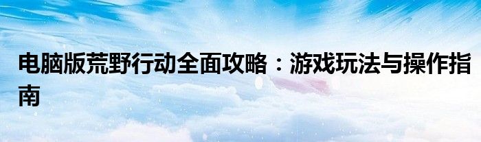 电脑版荒野行动全面攻略：游戏玩法与操作指南