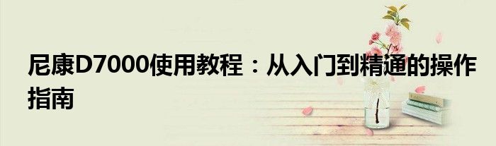 尼康D7000使用教程：从入门到精通的操作指南