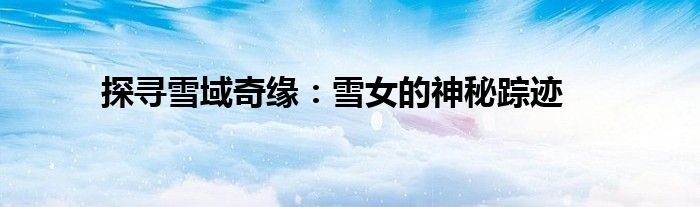 探寻雪域奇缘：雪女的神秘踪迹