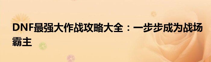 DNF最强大作战攻略大全：一步步成为战场霸主