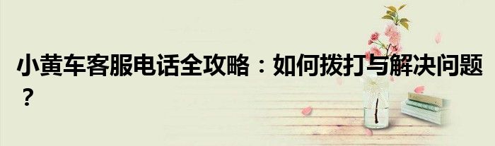 小黄车客服电话全攻略：如何拨打与解决问题？