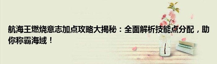 航海王燃烧意志加点攻略大揭秘：全面解析技能点分配，助你称霸海域！