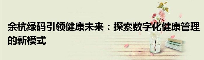 余杭绿码引领健康未来：探索数字化健康管理的新模式