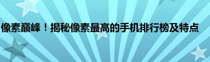 像素巅峰！揭秘像素最高的手机排行榜及特点