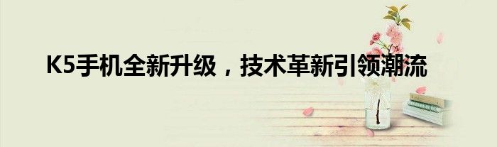 K5手机全新升级，技术革新引领潮流