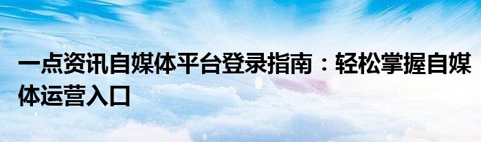 一点资讯自媒体平台登录指南：轻松掌握自媒体运营入口