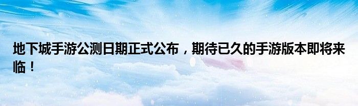 地下城手游公测日期正式公布，期待已久的手游版本即将来临！