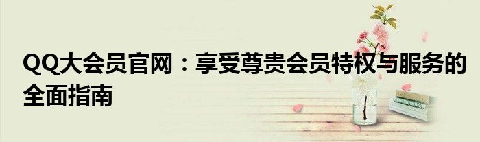 QQ大会员官网：享受尊贵会员特权与服务的全面指南