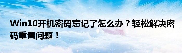 Win10开机密码忘记了怎么办？轻松解决密码重置问题！
