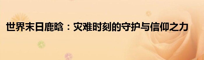 世界末日鹿晗：灾难时刻的守护与信仰之力
