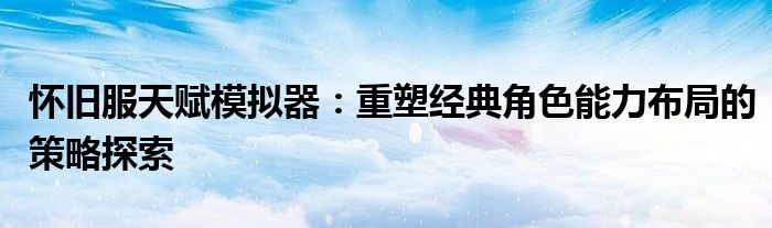 怀旧服天赋模拟器：重塑经典角色能力布局的策略探索