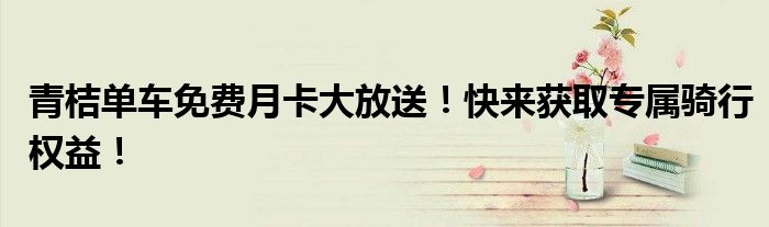 青桔单车免费月卡大放送！快来获取专属骑行权益！