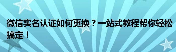 微信实名认证如何更换？一站式教程帮你轻松搞定！