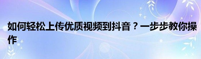 如何轻松上传优质视频到抖音？一步步教你操作