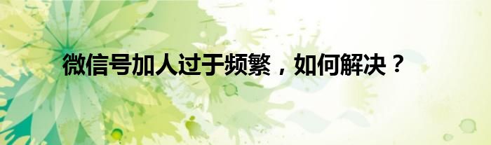 微信号加人过于频繁，如何解决？