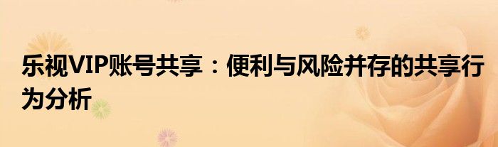 乐视VIP账号共享：便利与风险并存的共享行为分析