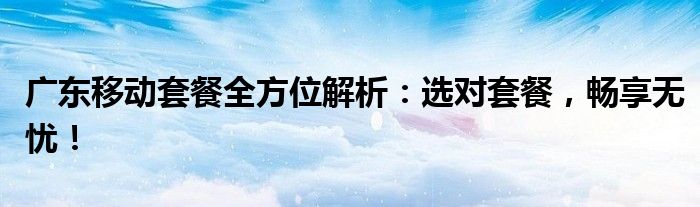 广东移动套餐全方位解析：选对套餐，畅享无忧！