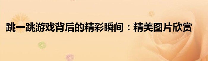 跳一跳游戏背后的精彩瞬间：精美图片欣赏