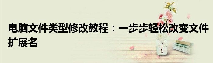 电脑文件类型修改教程：一步步轻松改变文件扩展名