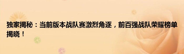 独家揭秘：当前版本战队赛激烈角逐，前百强战队荣耀榜单揭晓！