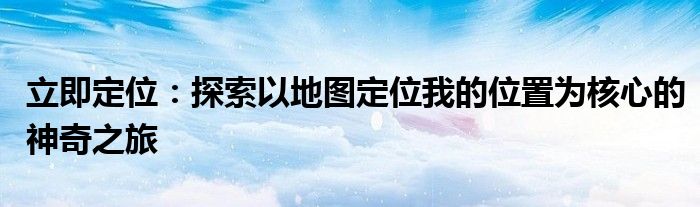立即定位：探索以地图定位我的位置为核心的神奇之旅