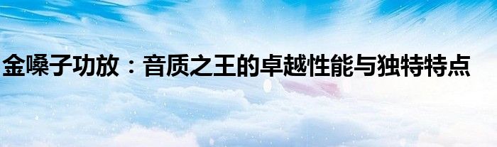 金嗓子功放：音质之王的卓越性能与独特特点