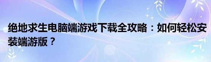 绝地求生电脑端游戏下载全攻略：如何轻松安装端游版？