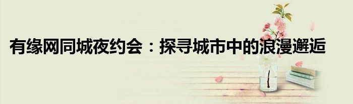 有缘网同城夜约会：探寻城市中的浪漫邂逅