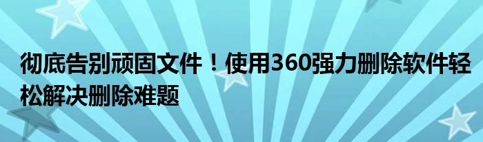 彻底告别顽固文件！使用360强力删除软件轻松解决删除难题