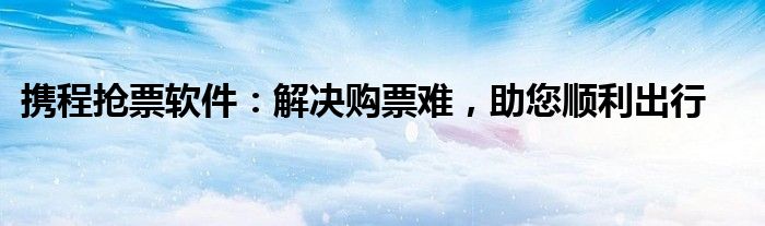 携程抢票软件：解决购票难，助您顺利出行