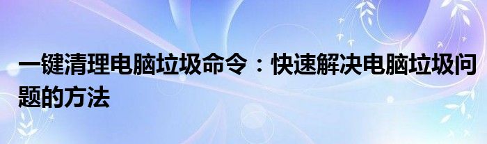 一键清理电脑垃圾命令：快速解决电脑垃圾问题的方法